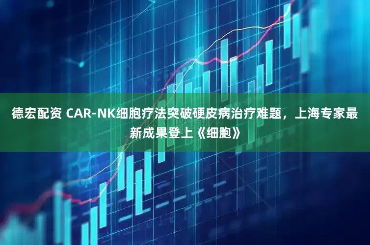 德宏配资 CAR-NK细胞疗法突破硬皮病治疗难题，上海专家最新成果登上《细胞》