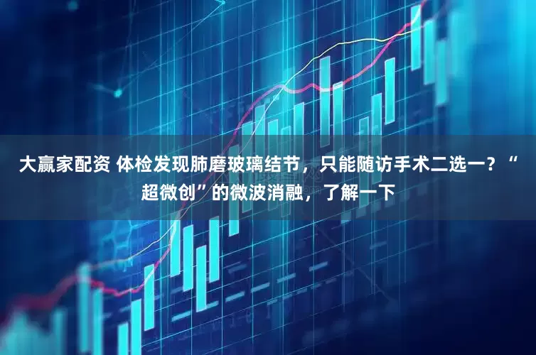 大赢家配资 体检发现肺磨玻璃结节，只能随访手术二选一？“超微创”的微波消融，了解一下
