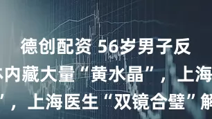 德创配资 56岁男子反复高热因体内藏大量“黄水晶”，上海医生“双镜合璧”解痛苦