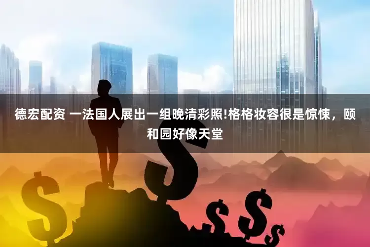 德宏配资 一法国人展出一组晚清彩照!格格妆容很是惊悚，颐和园好像天堂