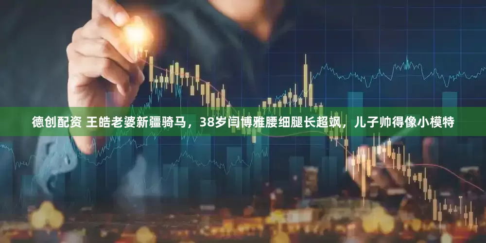 德创配资 王皓老婆新疆骑马，38岁闫博雅腰细腿长超飒，儿子帅得像小模特