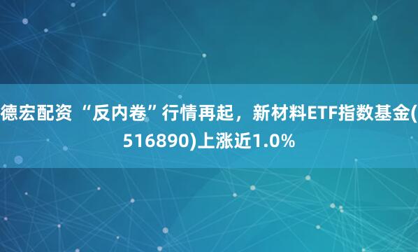 德宏配资 “反内卷”行情再起，新材料ETF指数基金(516890)上涨近1.0%