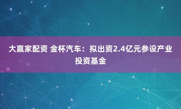 大赢家配资 金杯汽车：拟出资2.4亿元参设产业投资基金