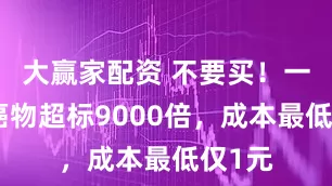 大赢家配资 不要买！一级致癌物超标9000倍，成本最低仅1元